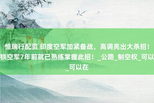 恒瑞行配资 印度空军加紧备战，高调亮出大杀招！巴铁空军7年前就已熟练掌握此招！_公路_制空权_可以在