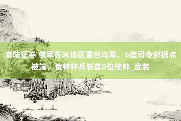 港陆证券 俄军苏米地区重创乌军，6座司令部据点被端，俄特种兵斩首8位统帅_武装