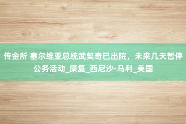 传金所 塞尔维亚总统武契奇已出院，未来几天暂停公务活动_康复_西尼沙·马利_美国