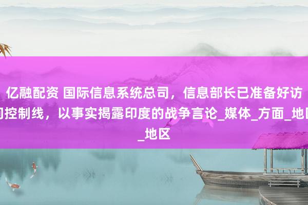 亿融配资 国际信息系统总司，信息部长已准备好访问控制线，以事实揭露印度的战争言论_媒体_方面_地区