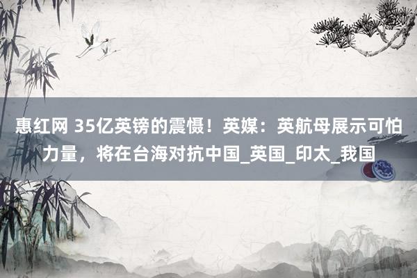 惠红网 35亿英镑的震慑！英媒：英航母展示可怕力量，将在台海对抗中国_英国_印太_我国