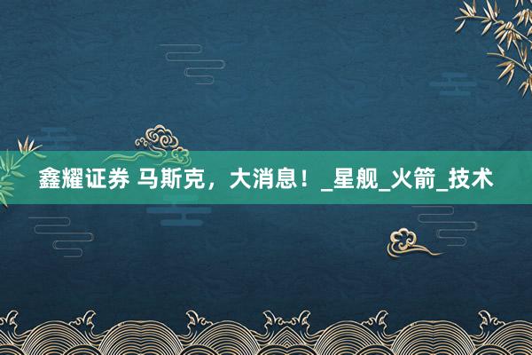 鑫耀证券 马斯克，大消息！_星舰_火箭_技术