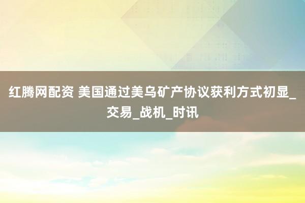 红腾网配资 美国通过美乌矿产协议获利方式初显_交易_战机_时讯