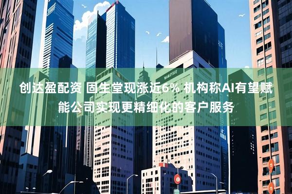 创达盈配资 固生堂现涨近6% 机构称AI有望赋能公司实现更精细化的客户服务