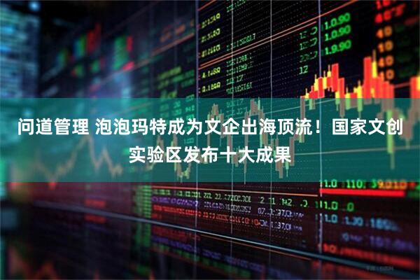问道管理 泡泡玛特成为文企出海顶流！国家文创实验区发布十大成果