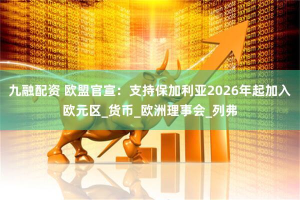 九融配资 欧盟官宣：支持保加利亚2026年起加入欧元区_货币_欧洲理事会_列弗