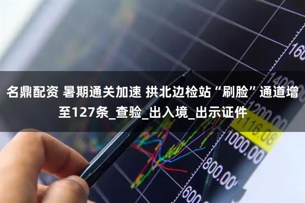 名鼎配资 暑期通关加速 拱北边检站“刷脸”通道增至127条_查验_出入境_出示证件