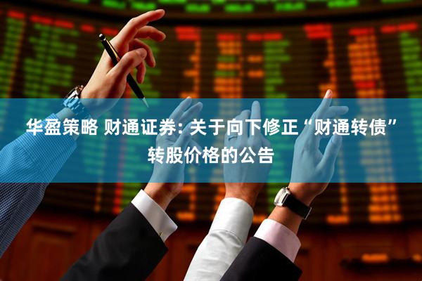 华盈策略 财通证券: 关于向下修正“财通转债”转股价格的公告