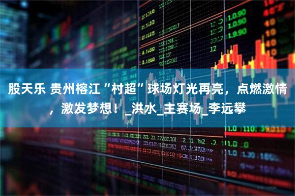 股天乐 贵州榕江“村超”球场灯光再亮，点燃激情，激发梦想！_洪水_主赛场_李远攀