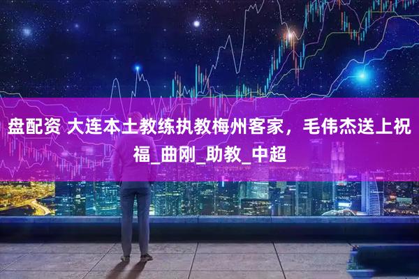 盘配资 大连本土教练执教梅州客家，毛伟杰送上祝福_曲刚_助教_中超