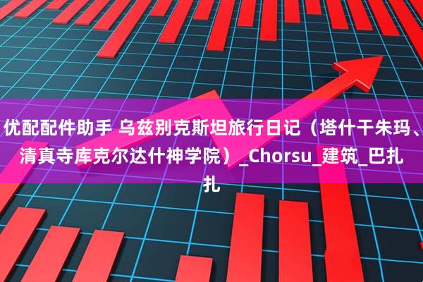 优配配件助手 乌兹别克斯坦旅行日记（塔什干朱玛、清真寺库克尔达什神学院）_Chorsu_建筑_巴扎