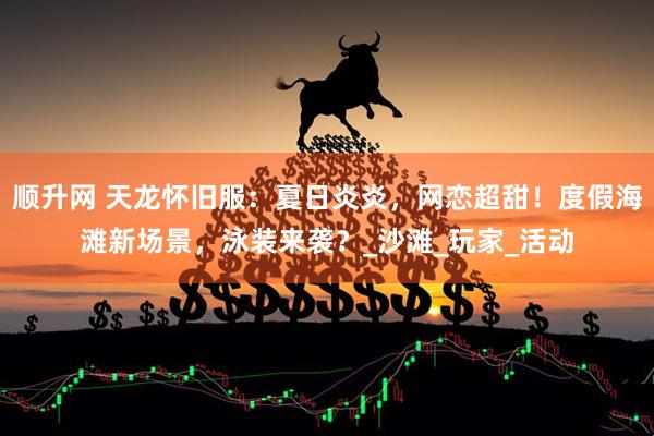 顺升网 天龙怀旧服：夏日炎炎，网恋超甜！度假海滩新场景，泳装来袭？_沙滩_玩家_活动