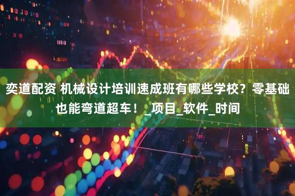 奕道配资 机械设计培训速成班有哪些学校？零基础也能弯道超车！_项目_软件_时间