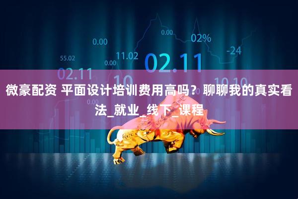 微豪配资 平面设计培训费用高吗？聊聊我的真实看法_就业_线下_课程