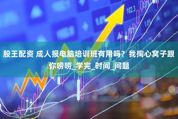 股王配资 成人报电脑培训班有用吗？我掏心窝子跟你唠唠_学完_时间_问题
