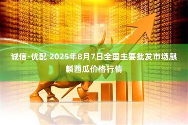 诚信-优配 2025年8月7日全国主要批发市场麒麟西瓜价格行情