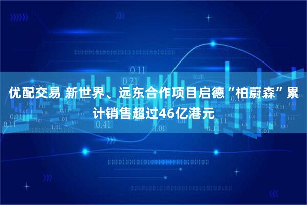 优配交易 新世界、远东合作项目启德“柏蔚森”累计销售超过46亿港元