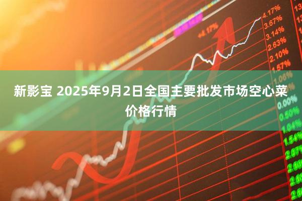 新影宝 2025年9月2日全国主要批发市场空心菜价格行情
