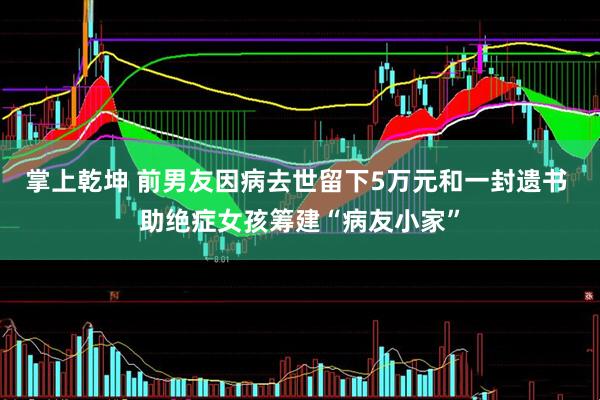 掌上乾坤 前男友因病去世留下5万元和一封遗书 助绝症女孩筹建“病友小家”