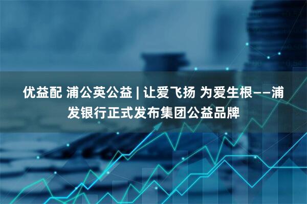 优益配 浦公英公益 | 让爱飞扬 为爱生根——浦发银行正式发布集团公益品牌