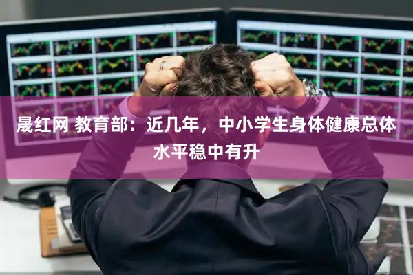 晟红网 教育部：近几年，中小学生身体健康总体水平稳中有升