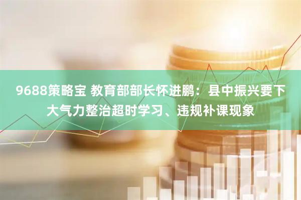 9688策略宝 教育部部长怀进鹏：县中振兴要下大气力整治超时学习、违规补课现象
