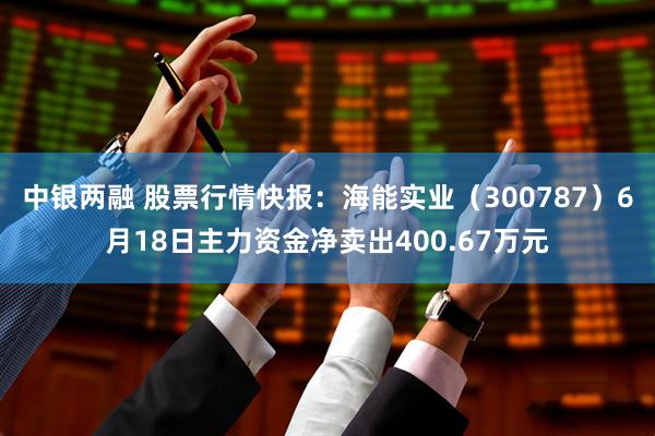 中银两融 股票行情快报：海能实业（300787）6月18日主力资金净卖出400.67万元