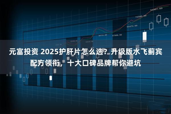 元富投资 2025护肝片怎么选？升级版水飞蓟宾配方领衔，十大口碑品牌帮你避坑