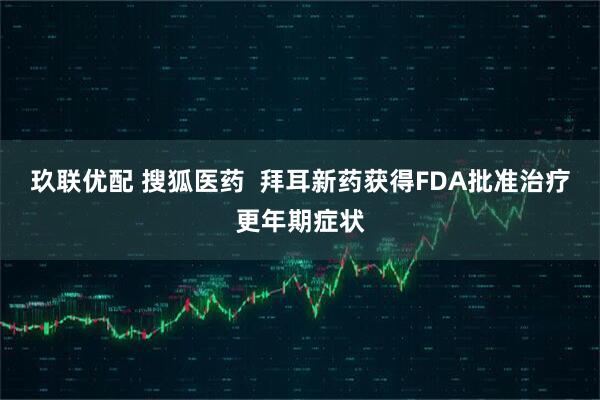 玖联优配 搜狐医药 拜耳新药获得FDA批准治疗更年期症状