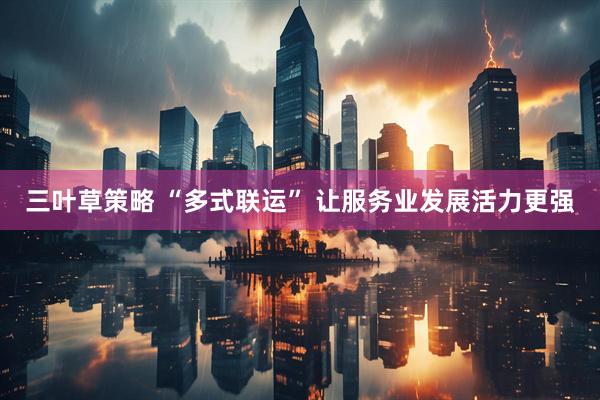 三叶草策略 “多式联运” 让服务业发展活力更强